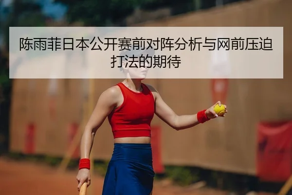 陈雨菲日本公开赛前对阵分析与网前压迫打法的期待
